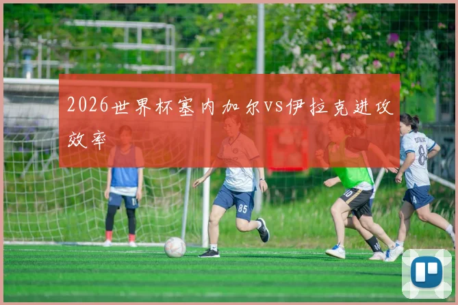 2026世界杯塞内加尔vs伊拉克进攻效率