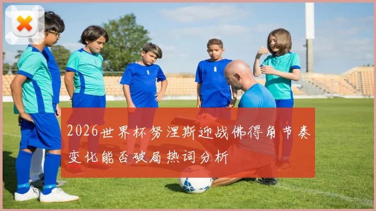 2026世界杯努涅斯迎战佛得角节奏变化能否破局热词分析