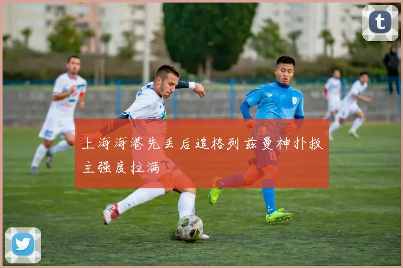 上海海港先丢后追格列兹曼神扑救主强度拉满