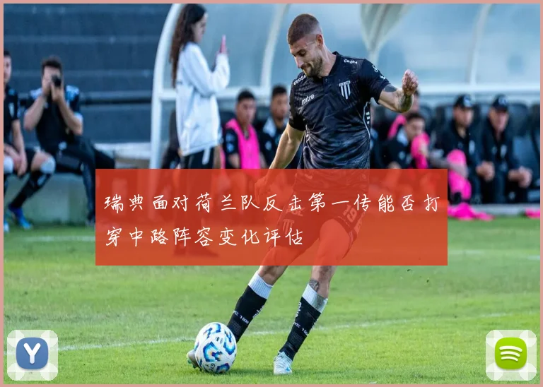瑞典面对荷兰队反击第一传能否打穿中路阵容变化评估