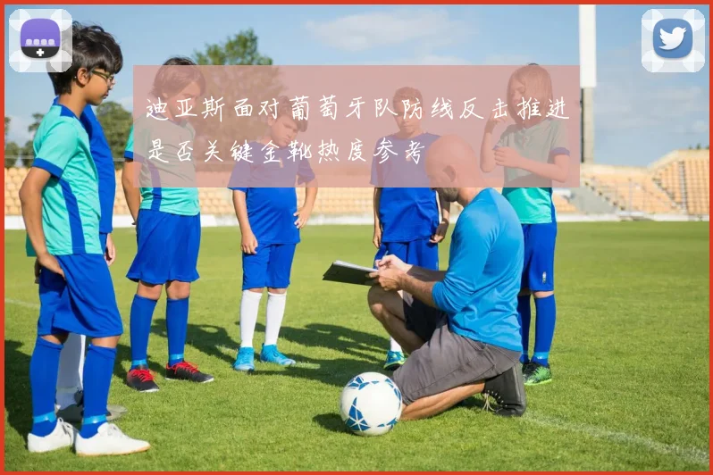 迪亚斯面对葡萄牙队防线反击推进是否关键金靴热度参考