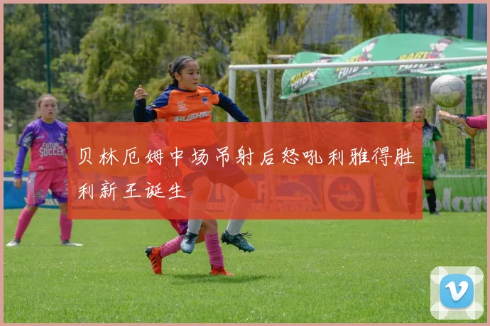 贝林厄姆中场吊射后怒吼利雅得胜利新王诞生