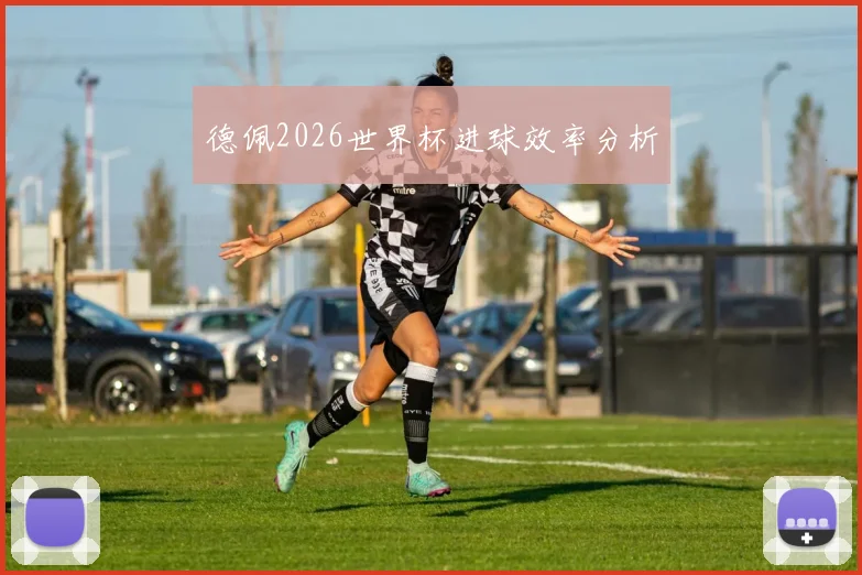 德佩2026世界杯进球效率分析