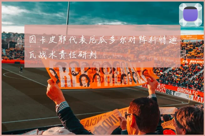 因卡皮耶代表厄瓜多尔对阵科特迪瓦战术责任研判