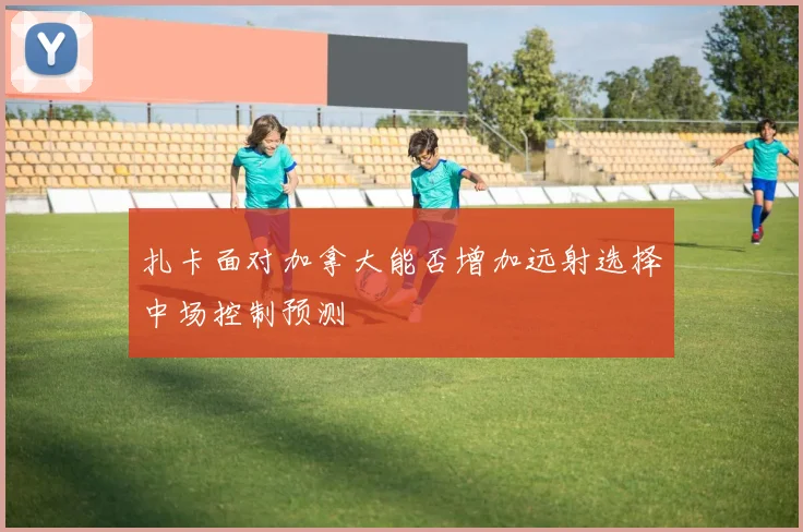 扎卡面对加拿大能否增加远射选择中场控制预测