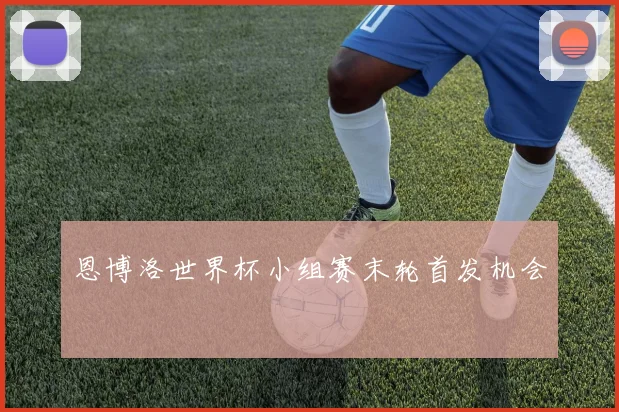 恩博洛世界杯小组赛末轮首发机会
