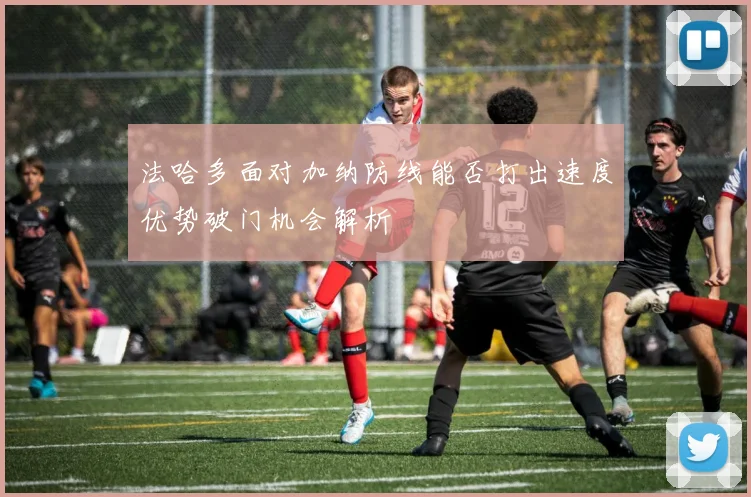 法哈多面对加纳防线能否打出速度优势破门机会解析
