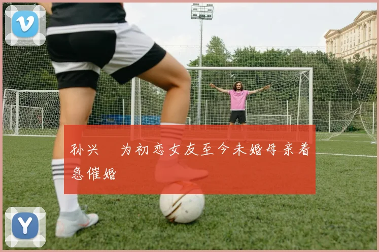 孙兴慜为初恋女友至今未婚母亲着急催婚