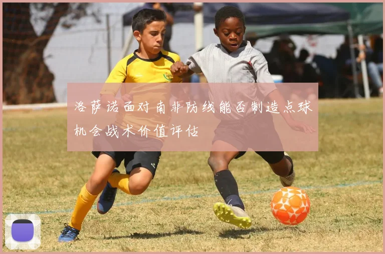 洛萨诺面对南非防线能否制造点球机会战术价值评估