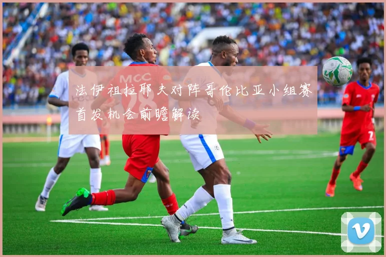 法伊祖拉耶夫对阵哥伦比亚小组赛首发机会前瞻解读