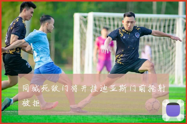 同城死敌门将开挂迪亚斯门前抢射被拒