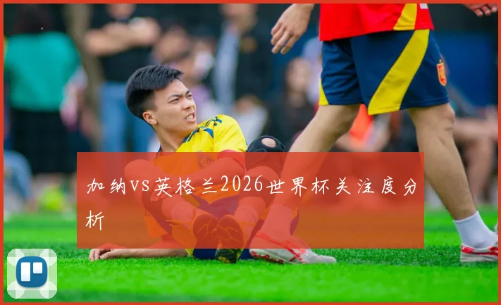 加纳vs英格兰2026世界杯关注度分析
