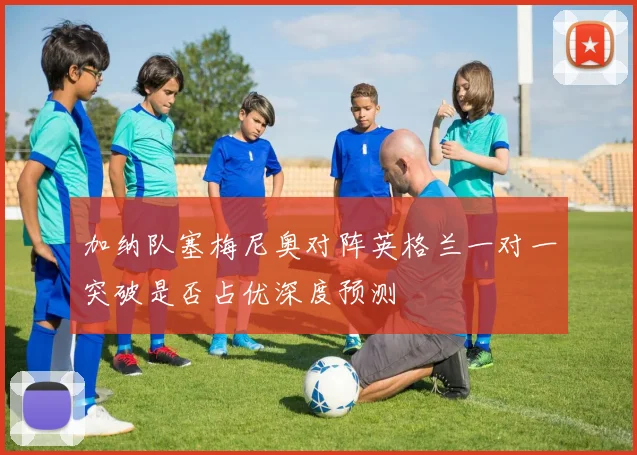 加纳队塞梅尼奥对阵英格兰一对一突破是否占优深度预测