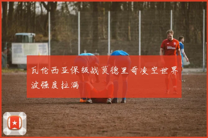 瓦伦西亚保级战莫德里奇凌空世界波强度拉满