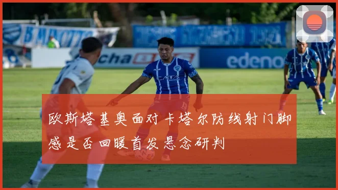 欧斯塔基奥面对卡塔尔防线射门脚感是否回暖首发悬念研判