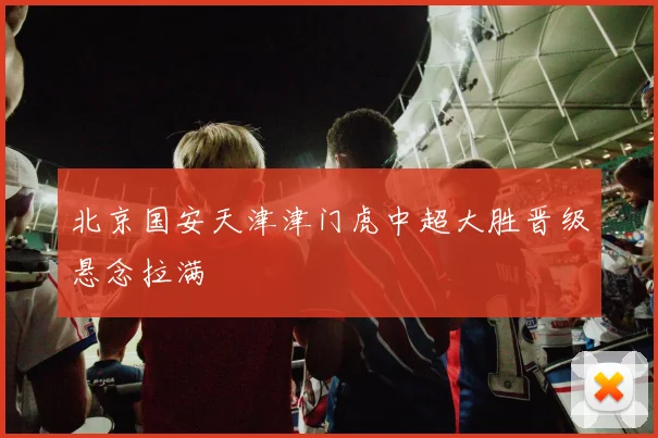 北京国安天津津门虎中超大胜晋级悬念拉满