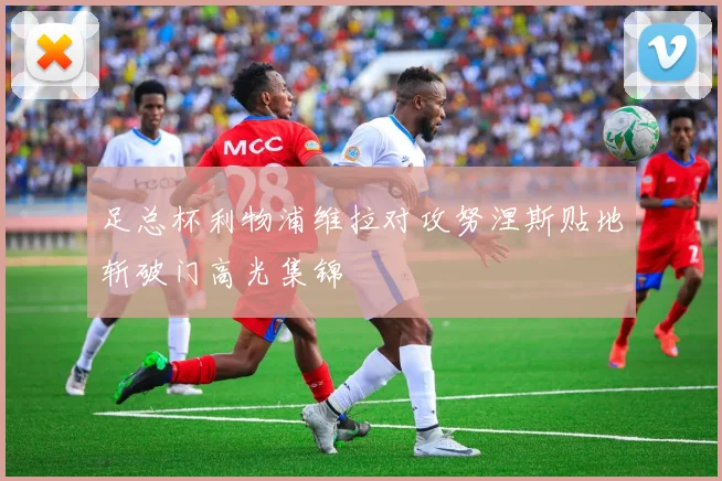 足总杯利物浦维拉对攻努涅斯贴地斩破门高光集锦