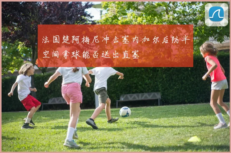 法国楚阿梅尼冲击塞内加尔后防半空间拿球能否送出直塞