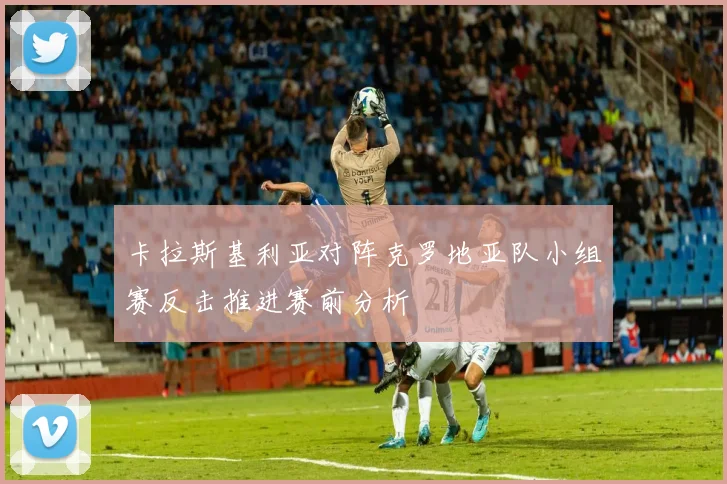 卡拉斯基利亚对阵克罗地亚队小组赛反击推进赛前分析