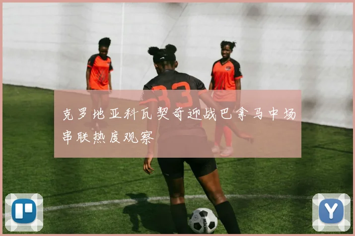 克罗地亚科瓦契奇迎战巴拿马中场串联热度观察
