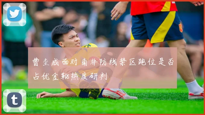 曹圭成面对南非防线禁区跑位是否占优金靴热度研判