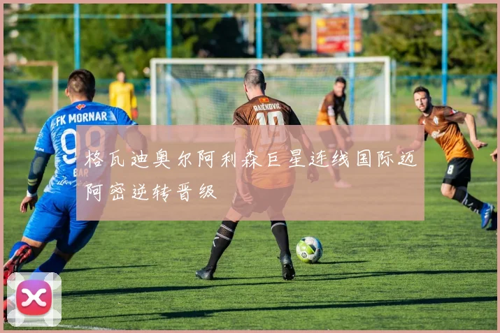 格瓦迪奥尔阿利森巨星连线国际迈阿密逆转晋级