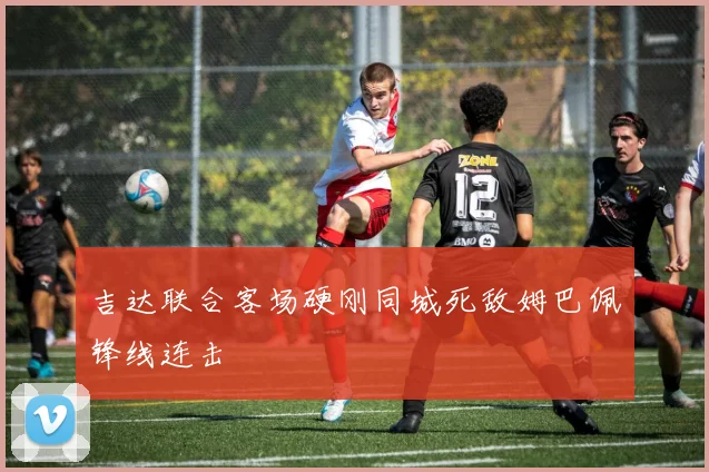 吉达联合客场硬刚同城死敌姆巴佩锋线连击