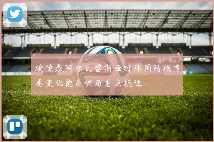 埃德森阿尔瓦雷斯面对韩国防线节奏变化能否破局看点梳理