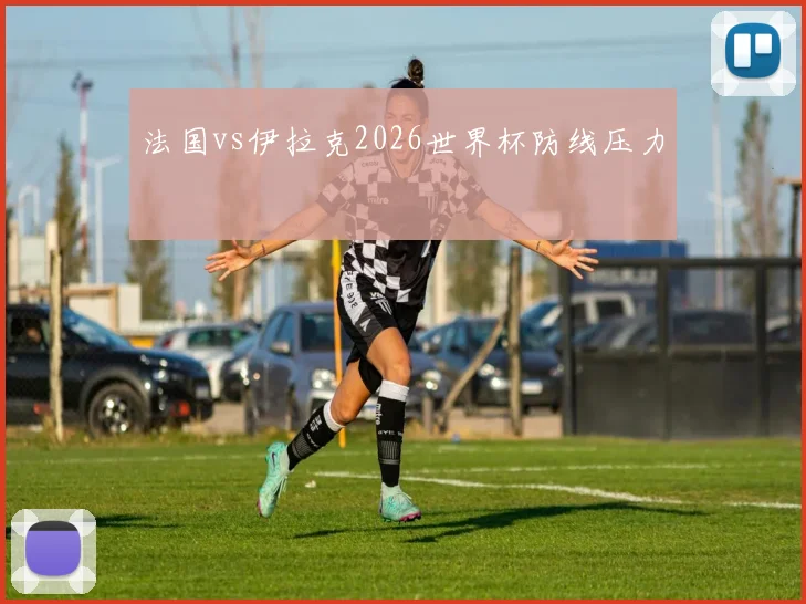 法国vs伊拉克2026世界杯防线压力