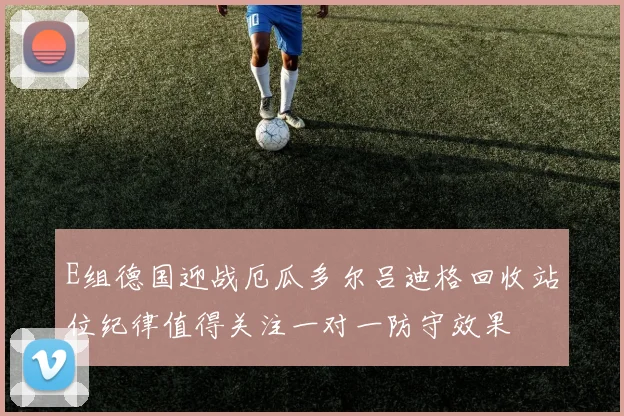 E组德国迎战厄瓜多尔吕迪格回收站位纪律值得关注一对一防守效果