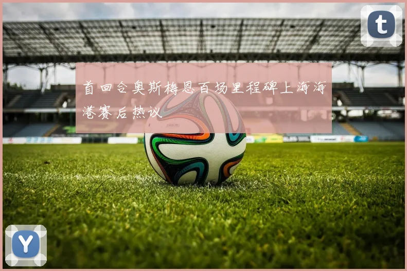 首回合奥斯梅恩百场里程碑上海海港赛后热议