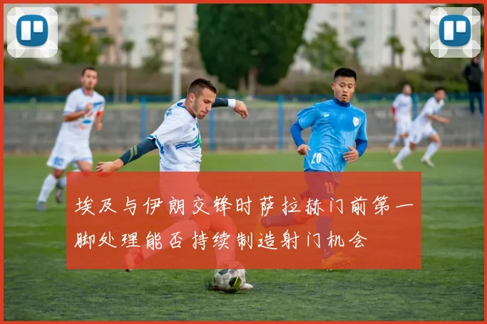 埃及与伊朗交锋时萨拉赫门前第一脚处理能否持续制造射门机会