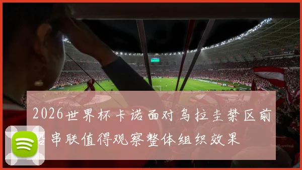 2026世界杯卡诺面对乌拉圭禁区前沿串联值得观察整体组织效果