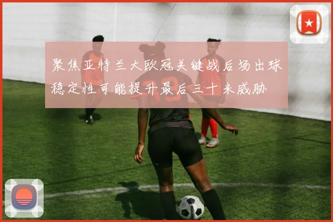 聚焦亚特兰大欧冠关键战后场出球稳定性可能提升最后三十米威胁