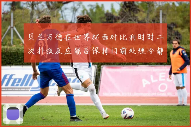 贝兰万德在世界杯面对比利时时二次扑救反应能否保持门前处理冷静