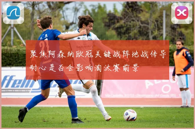 聚焦阿森纳欧冠关键战阵地战传导耐心是否会影响淘汰赛前景