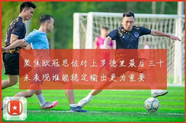 聚焦欧冠恩佐对上罗德里最后三十米表现谁能稳定输出更为重要