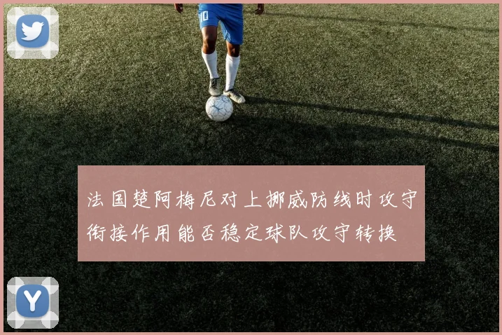 法国楚阿梅尼对上挪威防线时攻守衔接作用能否稳定球队攻守转换