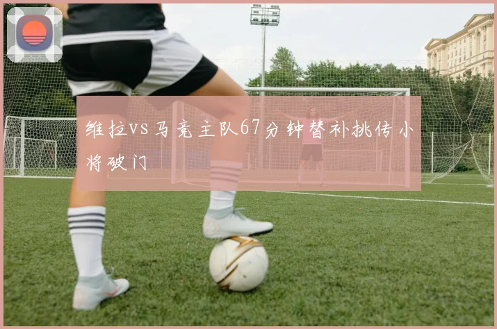 维拉vs马竞主队67分钟替补挑传小将破门