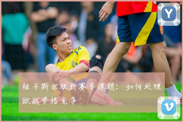 纽卡斯尔联新赛季课题:如何处理欧战资格竞争