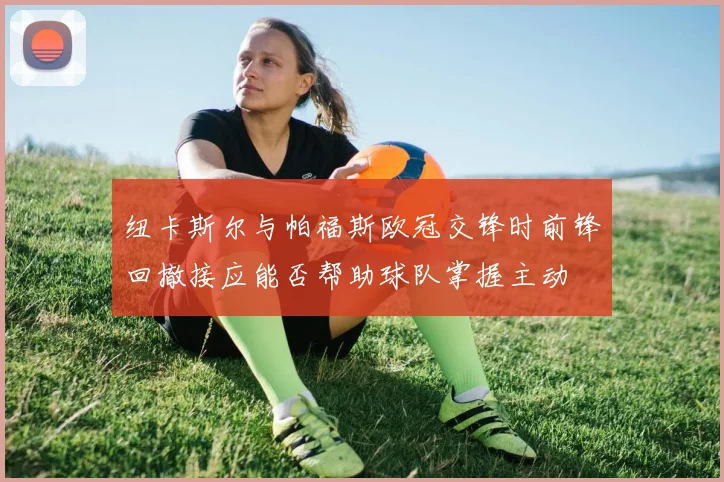 纽卡斯尔与帕福斯欧冠交锋时前锋回撤接应能否帮助球队掌握主动