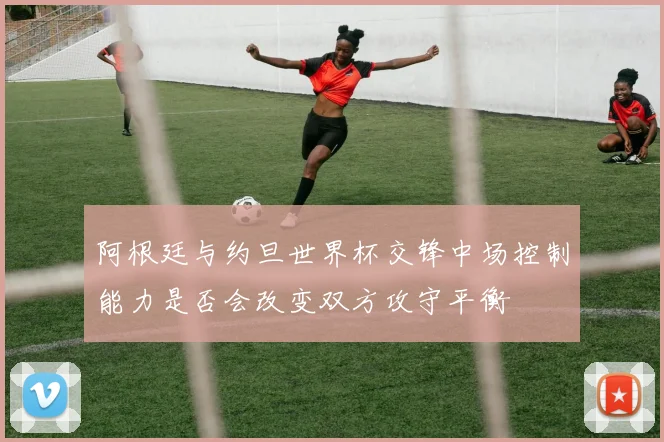 阿根廷与约旦世界杯交锋中场控制能力是否会改变双方攻守平衡