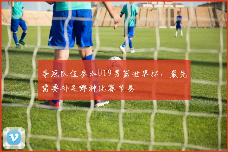 争冠队伍参加U19男篮世界杯，最先需要补足哪种比赛节奏