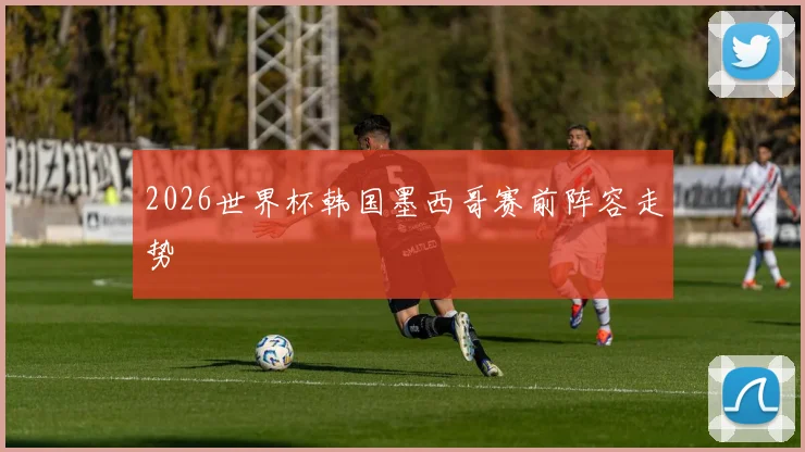 2026世界杯韩国墨西哥赛前阵容走势