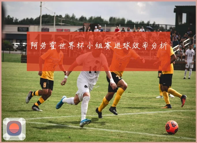 阿劳霍世界杯小组赛进球效率分析