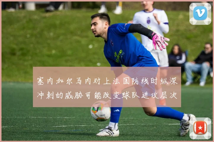 塞内加尔马内对上法国防线时纵深冲刺的威胁可能改变球队进攻层次