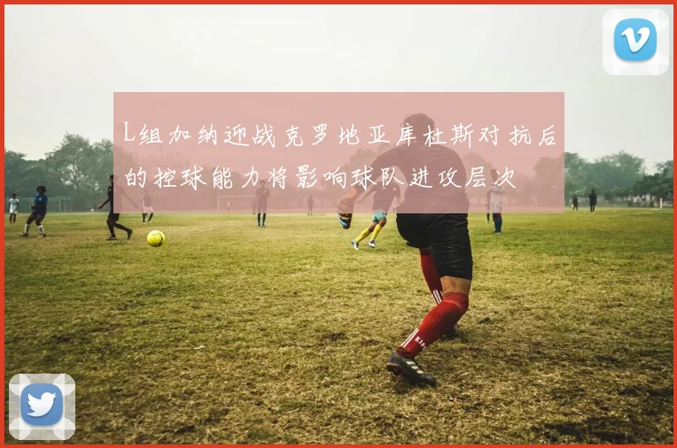 L组加纳迎战克罗地亚库杜斯对抗后的控球能力将影响球队进攻层次