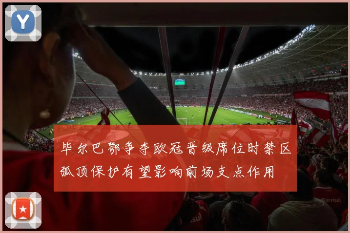 毕尔巴鄂争夺欧冠晋级席位时禁区弧顶保护有望影响前场支点作用