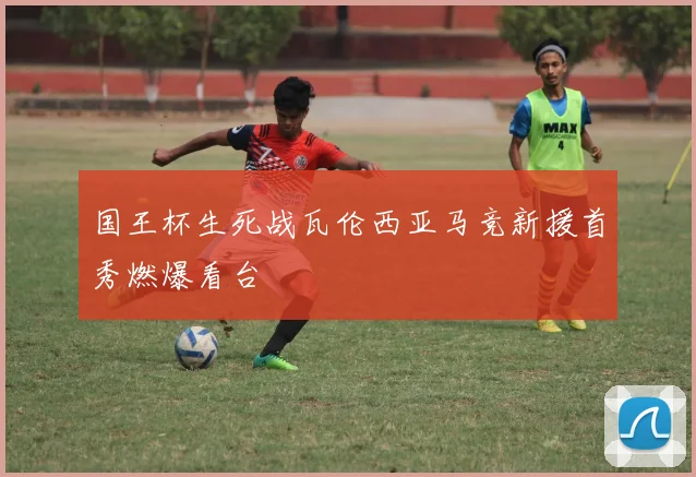 国王杯生死战瓦伦西亚马竞新援首秀燃爆看台