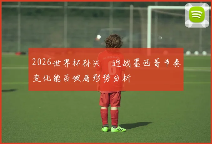 2026世界杯孙兴慜迎战墨西哥节奏变化能否破局形势分析